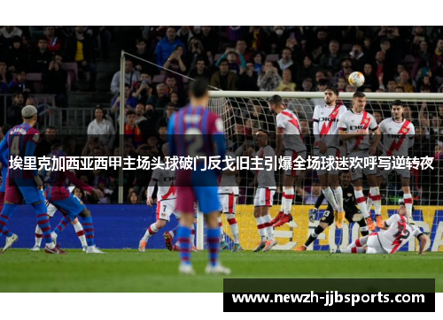 埃里克加西亚西甲主场头球破门反戈旧主引爆全场球迷欢呼写逆转夜