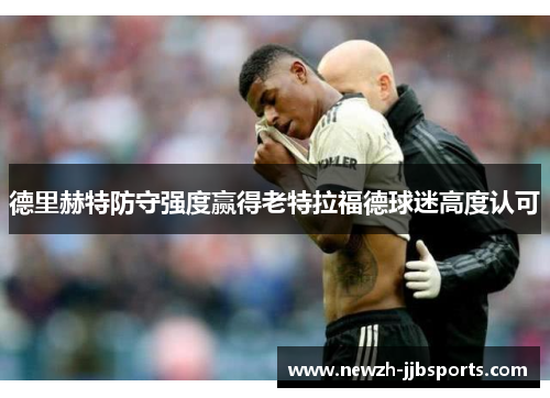 德里赫特防守强度赢得老特拉福德球迷高度认可